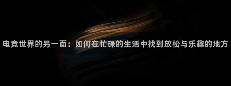 南宫电竞：电竞世界的另一面：如何在忙碌的生活中找到放松与乐趣的地方